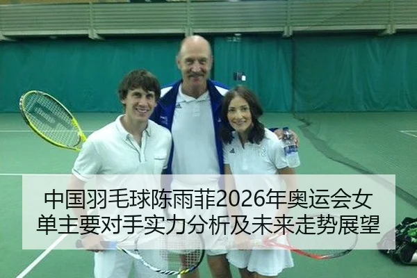 中国羽毛球陈雨菲2026年奥运会女单主要对手实力分析及未来走势展望