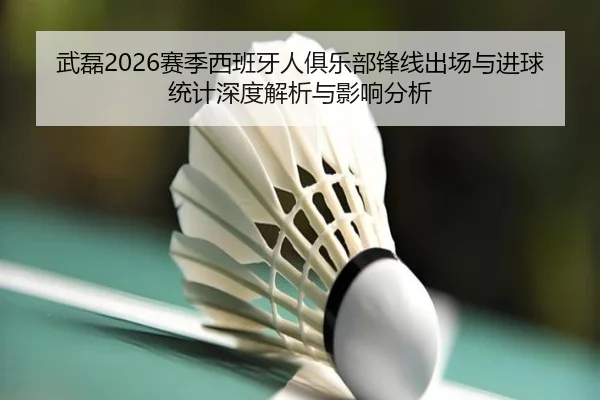 武磊2026赛季西班牙人俱乐部锋线出场与进球统计深度解析与影响分析